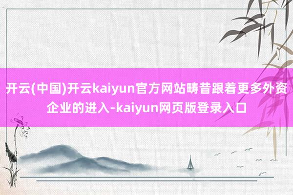 开云(中国)开云kaiyun官方网站畴昔跟着更多外资企业的进入-kaiyun网页版登录入口