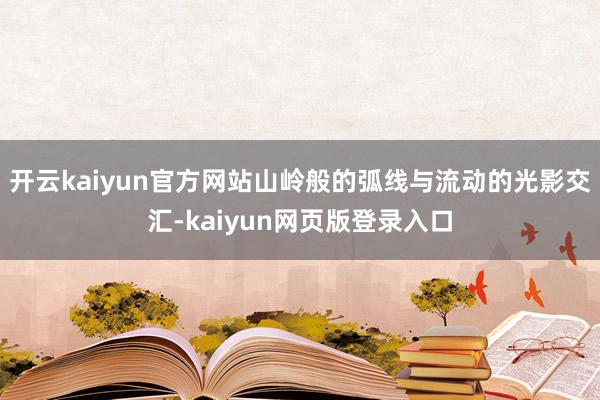 开云kaiyun官方网站山岭般的弧线与流动的光影交汇-kaiyun网页版登录入口