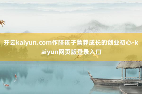 开云kaiyun.com作陪孩子鲁莽成长的创业初心-kaiyun网页版登录入口