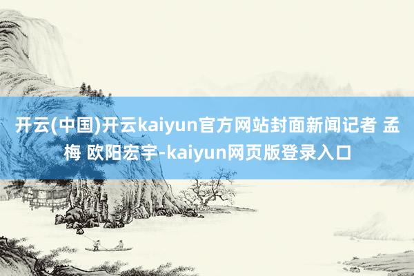 开云(中国)开云kaiyun官方网站封面新闻记者 孟梅 欧阳宏宇-kaiyun网页版登录入口