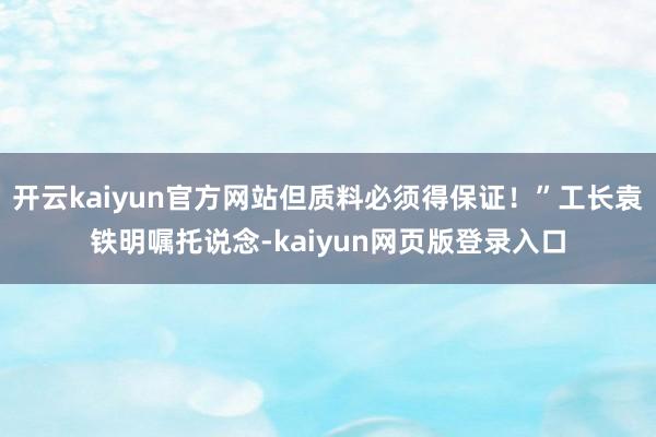 开云kaiyun官方网站但质料必须得保证！”工长袁铁明嘱托说念-kaiyun网页版登录入口