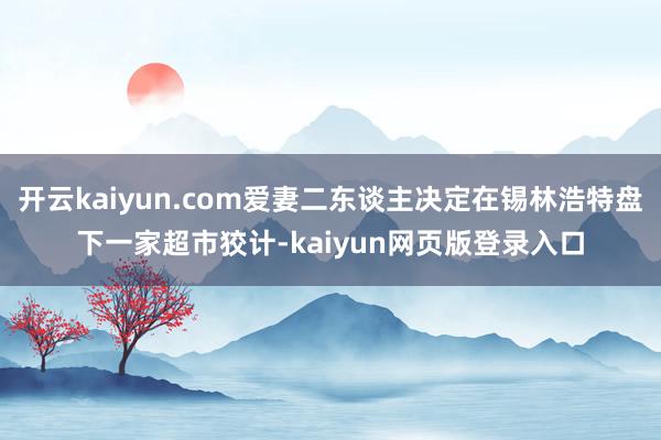 开云kaiyun.com爱妻二东谈主决定在锡林浩特盘下一家超市狡计-kaiyun网页版登录入口