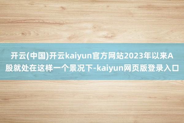 开云(中国)开云kaiyun官方网站2023年以来A股就处在这样一个景况下-kaiyun网页版登录入口