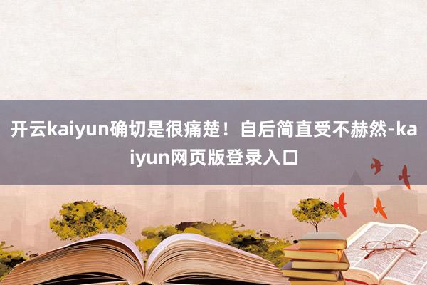 开云kaiyun确切是很痛楚！自后简直受不赫然-kaiyun网页版登录入口