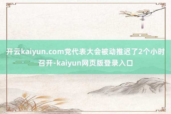 开云kaiyun.com党代表大会被动推迟了2个小时召开-kaiyun网页版登录入口