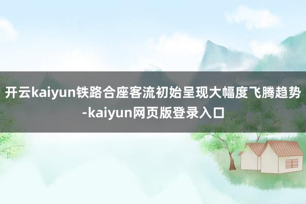 开云kaiyun铁路合座客流初始呈现大幅度飞腾趋势-kaiyun网页版登录入口