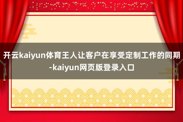 开云kaiyun体育王人让客户在享受定制工作的同期-kaiyun网页版登录入口