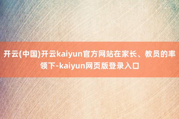 开云(中国)开云kaiyun官方网站在家长、教员的率领下-kaiyun网页版登录入口