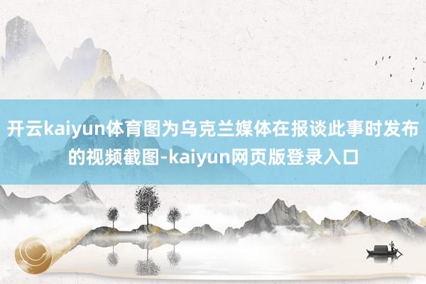 开云kaiyun体育图为乌克兰媒体在报谈此事时发布的视频截图-kaiyun网页版登录入口