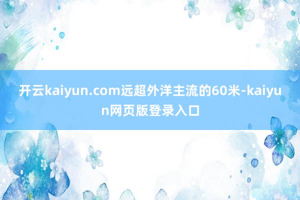 开云kaiyun.com远超外洋主流的60米-kaiyun网页版登录入口