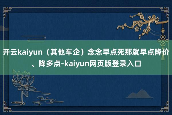 开云kaiyun（其他车企）念念早点死那就早点降价、降多点-kaiyun网页版登录入口