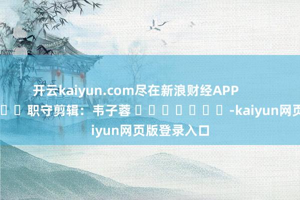 开云kaiyun.com尽在新浪财经APP            						职守剪辑：韦子蓉 							-kaiyun网页版登录入口