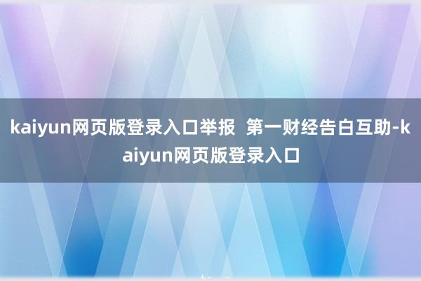 kaiyun网页版登录入口举报  第一财经告白互助-kaiyun网页版登录入口