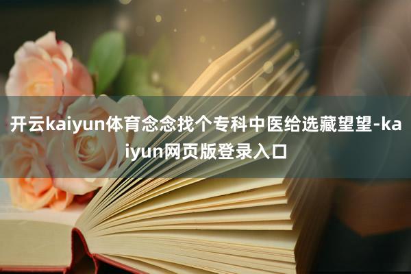 开云kaiyun体育念念找个专科中医给选藏望望-kaiyun网页版登录入口