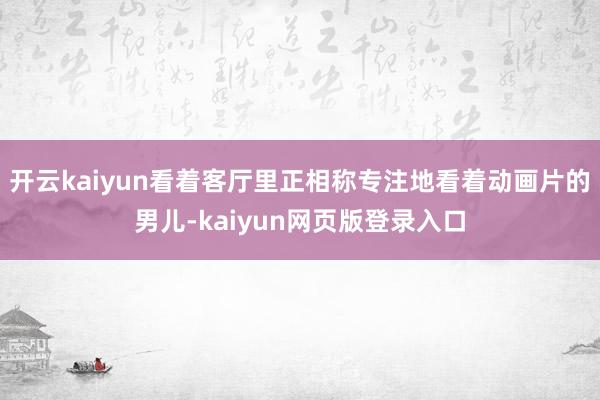 开云kaiyun看着客厅里正相称专注地看着动画片的男儿-kaiyun网页版登录入口