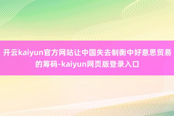 开云kaiyun官方网站让中国失去制衡中好意思贸易的筹码-kaiyun网页版登录入口