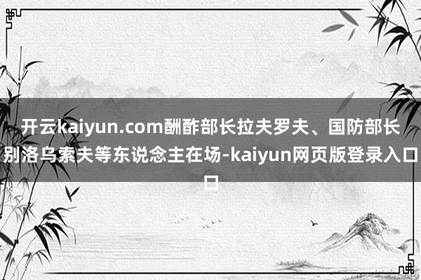 开云kaiyun.com酬酢部长拉夫罗夫、国防部长别洛乌索夫等东说念主在场-kaiyun网页版登录入口