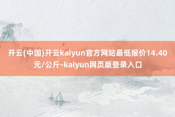 开云(中国)开云kaiyun官方网站最低报价14.40元/公斤-kaiyun网页版登录入口