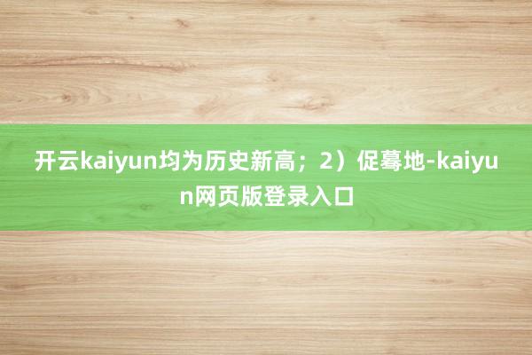 开云kaiyun均为历史新高；2）促蓦地-kaiyun网页版登录入口