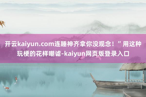 开云kaiyun.com连睡神齐拿你没观念！”用这种玩梗的花样嘲谑-kaiyun网页版登录入口