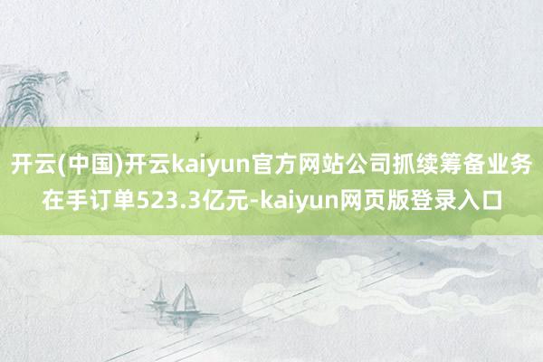 开云(中国)开云kaiyun官方网站公司抓续筹备业务在手订单523.3亿元-kaiyun网页版登录入口