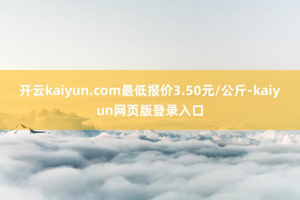 开云kaiyun.com最低报价3.50元/公斤-kaiyun网页版登录入口