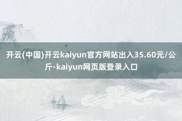 开云(中国)开云kaiyun官方网站出入35.60元/公斤-kaiyun网页版登录入口