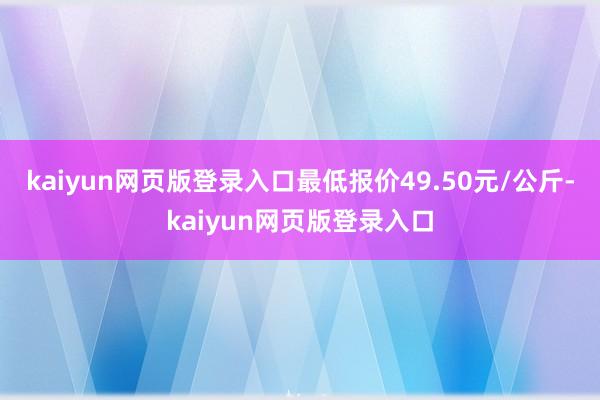 kaiyun网页版登录入口最低报价49.50元/公斤-kaiyun网页版登录入口