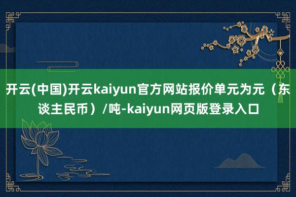 开云(中国)开云kaiyun官方网站报价单元为元（东谈主民币）/吨-kaiyun网页版登录入口