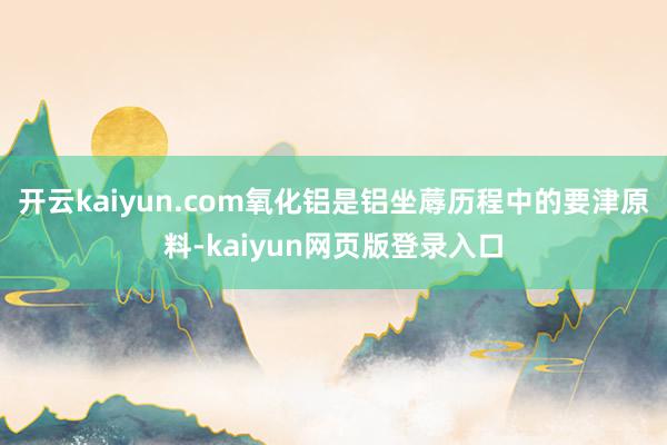 开云kaiyun.com氧化铝是铝坐蓐历程中的要津原料-kaiyun网页版登录入口