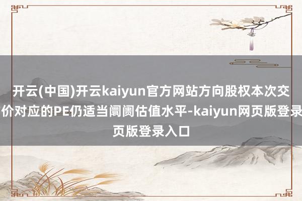 开云(中国)开云kaiyun官方网站方向股权本次交游作价对应的PE仍适当阛阓估值水平-kaiyun网页版登录入口