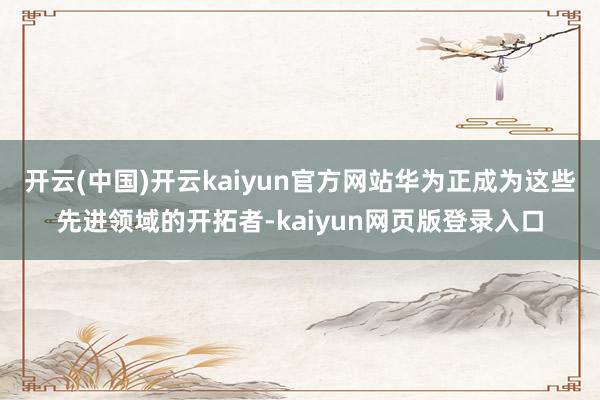 开云(中国)开云kaiyun官方网站华为正成为这些先进领域的开拓者-kaiyun网页版登录入口