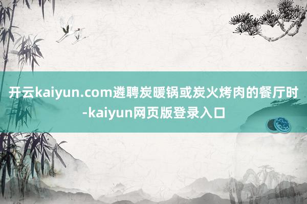 开云kaiyun.com遴聘炭暖锅或炭火烤肉的餐厅时-kaiyun网页版登录入口