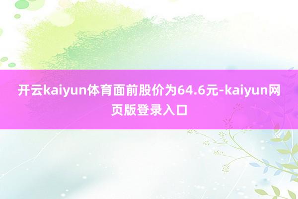 开云kaiyun体育面前股价为64.6元-kaiyun网页版登录入口