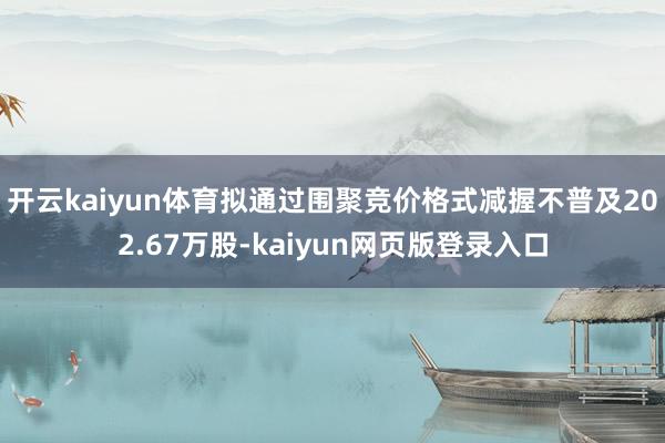开云kaiyun体育拟通过围聚竞价格式减握不普及202.67万股-kaiyun网页版登录入口