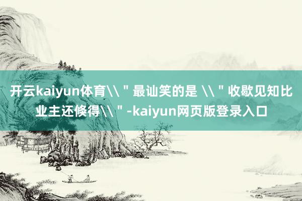 开云kaiyun体育\＂最讪笑的是 \＂收歇见知比业主还倏得\＂-kaiyun网页版登录入口