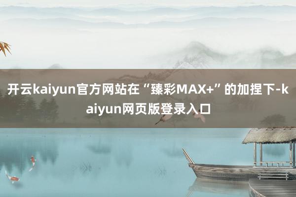 开云kaiyun官方网站在“臻彩MAX+”的加捏下-kaiyun网页版登录入口