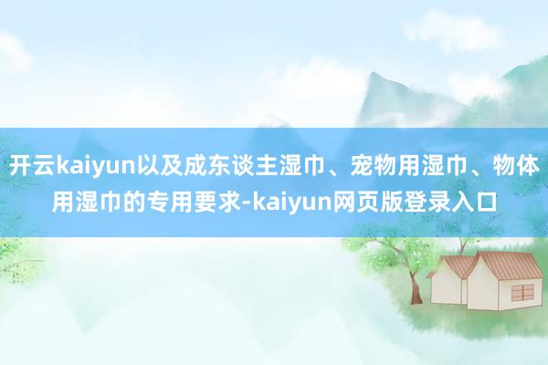 开云kaiyun以及成东谈主湿巾、宠物用湿巾、物体用湿巾的专用要求-kaiyun网页版登录入口