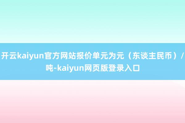 开云kaiyun官方网站报价单元为元（东谈主民币）/吨-kaiyun网页版登录入口