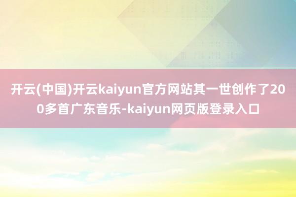 开云(中国)开云kaiyun官方网站其一世创作了200多首广东音乐-kaiyun网页版登录入口