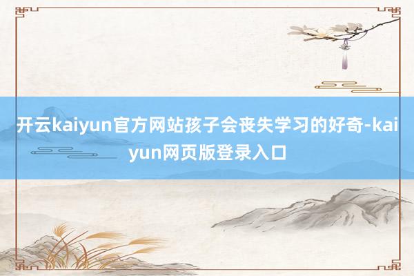 开云kaiyun官方网站孩子会丧失学习的好奇-kaiyun网页版登录入口
