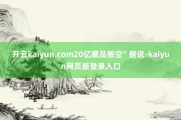 开云kaiyun.com20亿藏品搬空”据说-kaiyun网页版登录入口