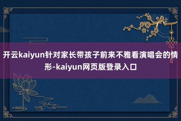 开云kaiyun针对家长带孩子前来不雅看演唱会的情形-kaiyun网页版登录入口