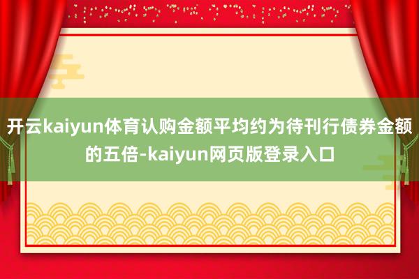 开云kaiyun体育认购金额平均约为待刊行债券金额的五倍-kaiyun网页版登录入口