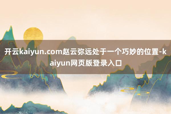 开云kaiyun.com赵云弥远处于一个巧妙的位置-kaiyun网页版登录入口