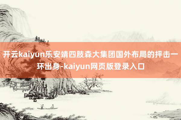 开云kaiyun乐安靖四肢森大集团国外布局的抨击一环出身-kaiyun网页版登录入口