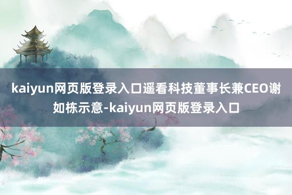 kaiyun网页版登录入口　　遥看科技董事长兼CEO谢如栋示意-kaiyun网页版登录入口
