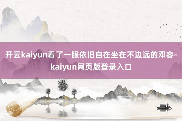 开云kaiyun看了一眼依旧自在坐在不边远的邓容-kaiyun网页版登录入口