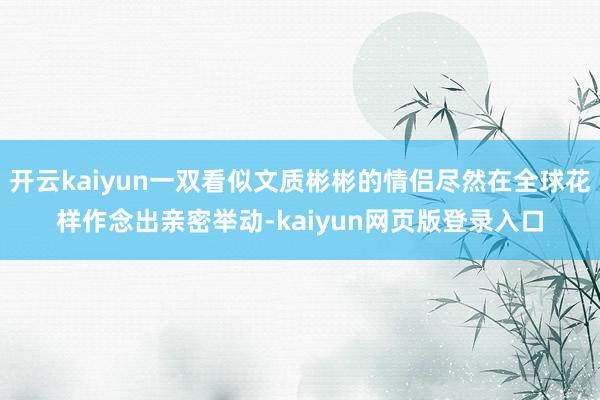 开云kaiyun一双看似文质彬彬的情侣尽然在全球花样作念出亲密举动-kaiyun网页版登录入口