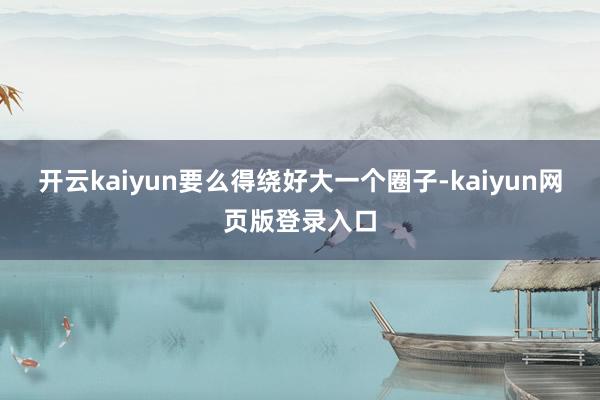 开云kaiyun要么得绕好大一个圈子-kaiyun网页版登录入口
